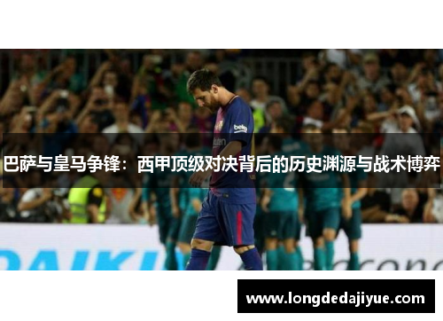 巴萨与皇马争锋：西甲顶级对决背后的历史渊源与战术博弈