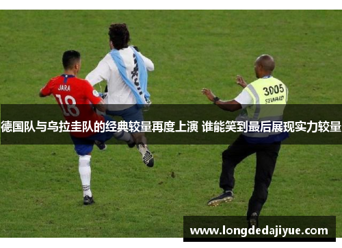 德国队与乌拉圭队的经典较量再度上演 谁能笑到最后展现实力较量