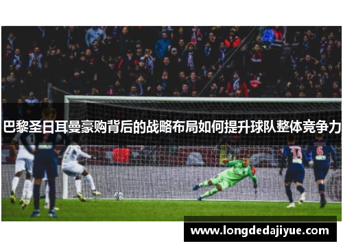巴黎圣日耳曼豪购背后的战略布局如何提升球队整体竞争力