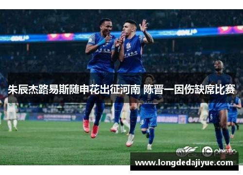 朱辰杰路易斯随申花出征河南 陈晋一因伤缺席比赛