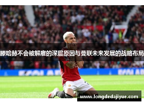 滕哈赫不会被解雇的深层原因与曼联未来发展的战略布局